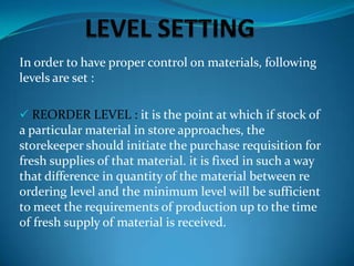 In order to have proper control on materials, following
levels are set :
 REORDER LEVEL : it is the point at which if stock of

a particular material in store approaches, the
storekeeper should initiate the purchase requisition for
fresh supplies of that material. it is fixed in such a way
that difference in quantity of the material between re
ordering level and the minimum level will be sufficient
to meet the requirements of production up to the time
of fresh supply of material is received.

 