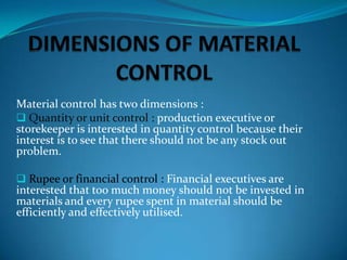Material control has two dimensions :
 Quantity or unit control : production executive or
storekeeper is interested in quantity control because their
interest is to see that there should not be any stock out
problem.
 Rupee or financial control : Financial executives are

interested that too much money should not be invested in
materials and every rupee spent in material should be
efficiently and effectively utilised.

 