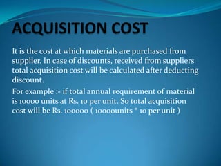 It is the cost at which materials are purchased from
supplier. In case of discounts, received from suppliers
total acquisition cost will be calculated after deducting
discount.
For example :- if total annual requirement of material
is 10000 units at Rs. 10 per unit. So total acquisition
cost will be Rs. 100000 ( 10000units * 10 per unit )

 
