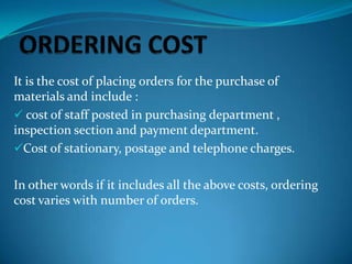 It is the cost of placing orders for the purchase of
materials and include :
 cost of staff posted in purchasing department ,
inspection section and payment department.
Cost of stationary, postage and telephone charges.
In other words if it includes all the above costs, ordering
cost varies with number of orders.

 