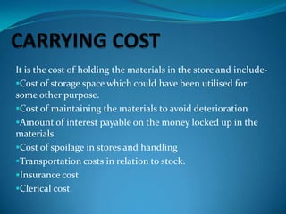 It is the cost of holding the materials in the store and includeCost of storage space which could have been utilised for
some other purpose.
Cost of maintaining the materials to avoid deterioration
Amount of interest payable on the money locked up in the
materials.
Cost of spoilage in stores and handling
Transportation costs in relation to stock.
Insurance cost
Clerical cost.

 