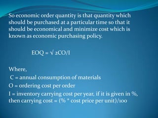 So economic order quantity is that quantity which
should be purchased at a particular time so that it
should be economical and minimize cost which is
known as economic purchasing policy.
EOQ = √ 2CO/I
Where,
C = annual consumption of materials
O = ordering cost per order
I = inventory carrying cost per year, if it is given in %,
then carrying cost = (% * cost price per unit)/100

 