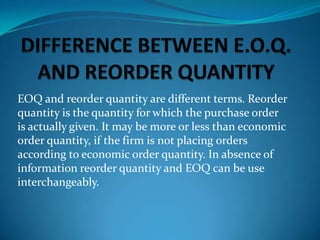 EOQ and reorder quantity are different terms. Reorder
quantity is the quantity for which the purchase order
is actually given. It may be more or less than economic
order quantity, if the firm is not placing orders
according to economic order quantity. In absence of
information reorder quantity and EOQ can be use
interchangeably.

 