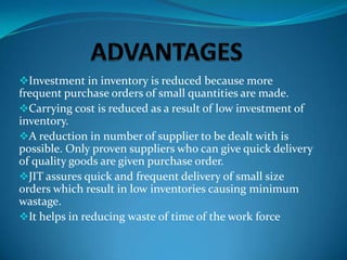 Investment in inventory is reduced because more

frequent purchase orders of small quantities are made.
Carrying cost is reduced as a result of low investment of
inventory.
A reduction in number of supplier to be dealt with is
possible. Only proven suppliers who can give quick delivery
of quality goods are given purchase order.
JIT assures quick and frequent delivery of small size
orders which result in low inventories causing minimum
wastage.
It helps in reducing waste of time of the work force

 
