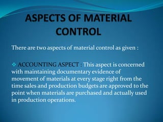 There are two aspects of material control as given :
 ACCOUNTING ASPECT : This aspect is concerned

with maintaining documentary evidence of
movement of materials at every stage right from the
time sales and production budgets are approved to the
point when materials are purchased and actually used
in production operations.

 