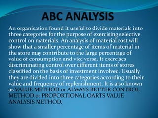 An organisation found it useful to divide materials into
three categories for the purpose of exercising selective
control on materials. An analysis of material cost will
show that a smaller percentage of items of material in
the store may contribute to the large percentage of
value of consumption and vice versa. It exercises
discriminating control over different items of stores
classified on the basis of investment involved. Usually
they are divided into three categories according to their
value and frequency of replenishment. It is also known
as VALUE METHOD or ALWAYS BETTER CONTROL
METHOD or PROPORTIONAL OARTS VALUE
ANALYSIS METHOD.

 