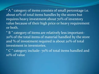“ A ’’ category of items consists of small percentage i.e.
about 10% of total items handles by the stores but
requires heavy investment about 70% of inventory
value because of their high price or heavy requirement
or both.
“ B ’’ category of items are relatively less important20% of the total items of material handled by the store
and % of investment required is about 20% of total
investment in inventories.
“ C ’’ category include- 70% of total items handled and
10% of value

 
