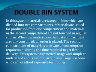 In this system materials are stored in bins which are
divided into two compartments. Materials are issued
for production from one compartment and materials
in the second compartment are not touched in regular
course. When the materials in the first compartment
are fully consumed, an order is placed. The second
compartment of materials take care of consumption
requirement during the time required to get fresh
delivery. This system has practical usage and simple to
understand and is mainly used in small organisations
who cannot afford expensive techniques.

 