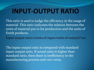 This ratio is used to judge the efficiency in the usage of
material. This ratio indicates the relation between the
units of material put in for production and the units of
finish products.
Input output rati0=(units of input/units of output)*100
The input-output ratio is compared with standard
input-output ratio. If actual ratio is higher than
standard ratio, then there is inefficiency in the
manufacturing process and vice-versa.

 