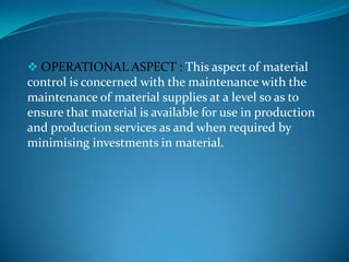  OPERATIONAL ASPECT : This aspect of material

control is concerned with the maintenance with the
maintenance of material supplies at a level so as to
ensure that material is available for use in production
and production services as and when required by
minimising investments in material.

 