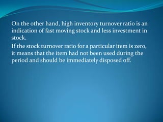 On the other hand, high inventory turnover ratio is an
indication of fast moving stock and less investment in
stock.
If the stock turnover ratio for a particular item is zero,
it means that the item had not been used during the
period and should be immediately disposed off.

 