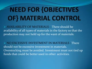  AVAILABILITY OF MATERIALS : There should be

availability of all types of materials in the factory so that the
production may not held up for the want of materials.
 NO EXCESSIVE INVESTMENT IN MATERIALS : There

should not be excessive investment in materials.
Overstocking must be avoided. Investment must not tied up
funds that could be better used in other activities.

 