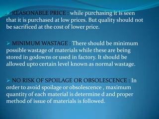  REASONABLE PRICE : while purchasing it is seen

that it is purchased at low prices. But quality should not
be sacrificed at the cost of lower price.
 MINIMUM WASTAGE : There should be minimum

possible wastage of materials while these are being
stored in godowns or used in factory. It should be
allowed upto certain level known as normal wastage.
 NO RISK OF SPOILAGE OR OBSOLESCENCE : In

order to avoid spoilage or obsolescence , maximum
quantity of each material is determine d and proper
method of issue of materials is followed.

 