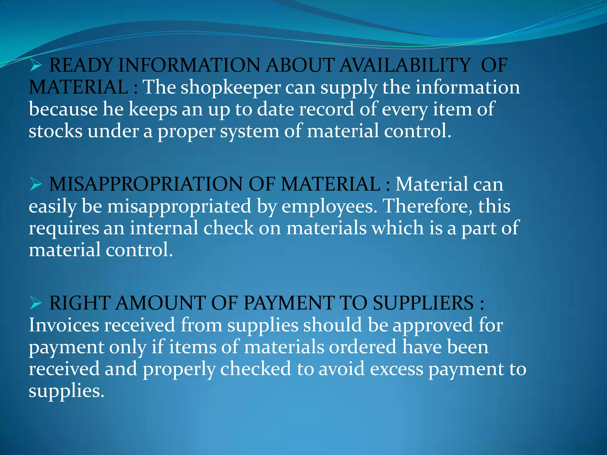  READY INFORMATION ABOUT AVAILABILITY OF

MATERIAL : The shopkeeper can supply the information
because he keeps an up to date record of every item of
stocks under a proper system of material control.
 MISAPPROPRIATION OF MATERIAL : Material can

easily be misappropriated by employees. Therefore, this
requires an internal check on materials which is a part of
material control.
 RIGHT AMOUNT OF PAYMENT TO SUPPLIERS :

Invoices received from supplies should be approved for
payment only if items of materials ordered have been
received and properly checked to avoid excess payment to
supplies.

 
