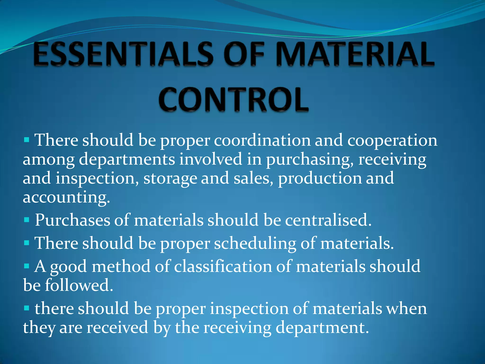  There should be proper coordination and cooperation

among departments involved in purchasing, receiving
and inspection, storage and sales, production and
accounting.
 Purchases of materials should be centralised.
 There should be proper scheduling of materials.
 A good method of classification of materials should
be followed.
 there should be proper inspection of materials when
they are received by the receiving department.

 