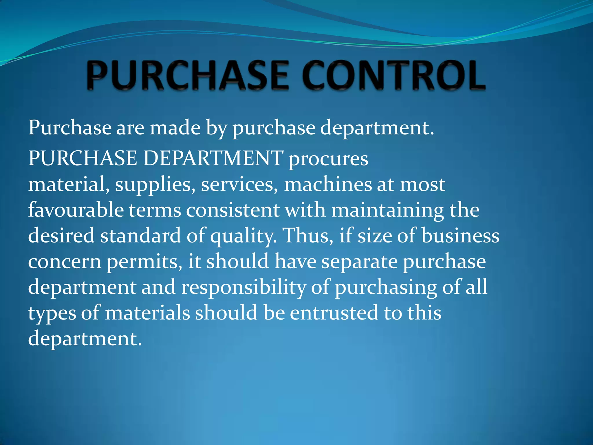 Purchase are made by purchase department.
PURCHASE DEPARTMENT procures
material, supplies, services, machines at most
favourable terms consistent with maintaining the
desired standard of quality. Thus, if size of business
concern permits, it should have separate purchase
department and responsibility of purchasing of all
types of materials should be entrusted to this
department.

 