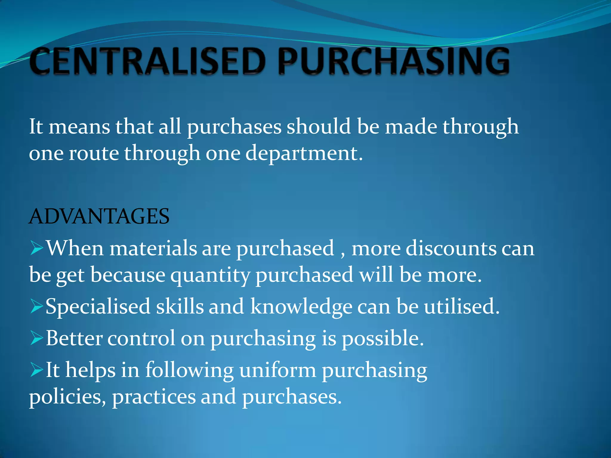 It means that all purchases should be made through
one route through one department.
ADVANTAGES
When materials are purchased , more discounts can
be get because quantity purchased will be more.
Specialised skills and knowledge can be utilised.
Better control on purchasing is possible.
It helps in following uniform purchasing
policies, practices and purchases.

 