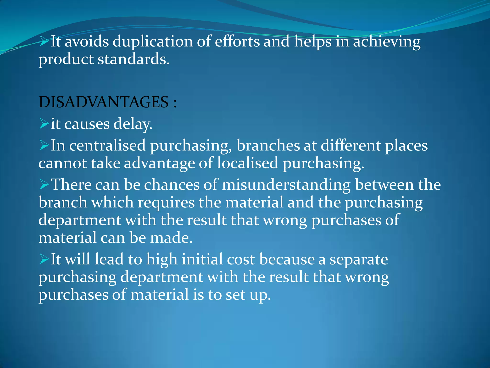 It avoids duplication of efforts and helps in achieving

product standards.
DISADVANTAGES :
it causes delay.
In centralised purchasing, branches at different places
cannot take advantage of localised purchasing.
There can be chances of misunderstanding between the
branch which requires the material and the purchasing
department with the result that wrong purchases of
material can be made.
It will lead to high initial cost because a separate
purchasing department with the result that wrong
purchases of material is to set up.

 