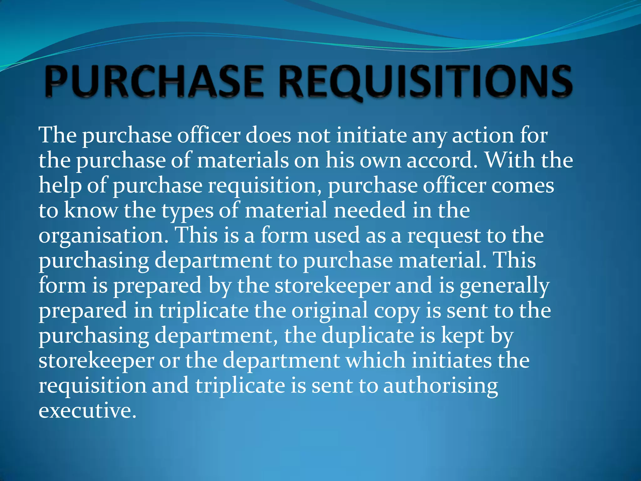 The purchase officer does not initiate any action for
the purchase of materials on his own accord. With the
help of purchase requisition, purchase officer comes
to know the types of material needed in the
organisation. This is a form used as a request to the
purchasing department to purchase material. This
form is prepared by the storekeeper and is generally
prepared in triplicate the original copy is sent to the
purchasing department, the duplicate is kept by
storekeeper or the department which initiates the
requisition and triplicate is sent to authorising
executive.

 