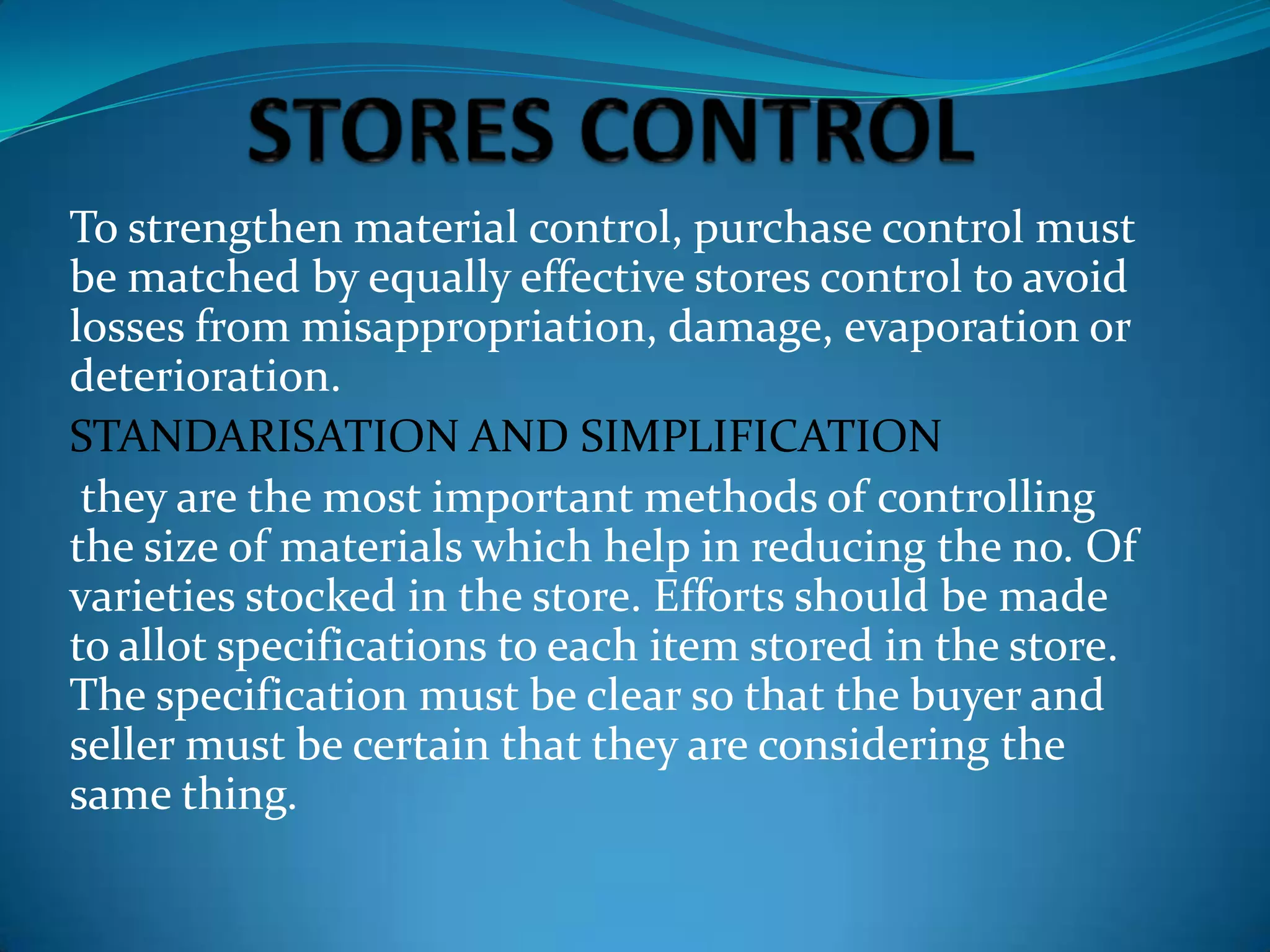 To strengthen material control, purchase control must
be matched by equally effective stores control to avoid
losses from misappropriation, damage, evaporation or
deterioration.
STANDARISATION AND SIMPLIFICATION
they are the most important methods of controlling
the size of materials which help in reducing the no. Of
varieties stocked in the store. Efforts should be made
to allot specifications to each item stored in the store.
The specification must be clear so that the buyer and
seller must be certain that they are considering the
same thing.

 
