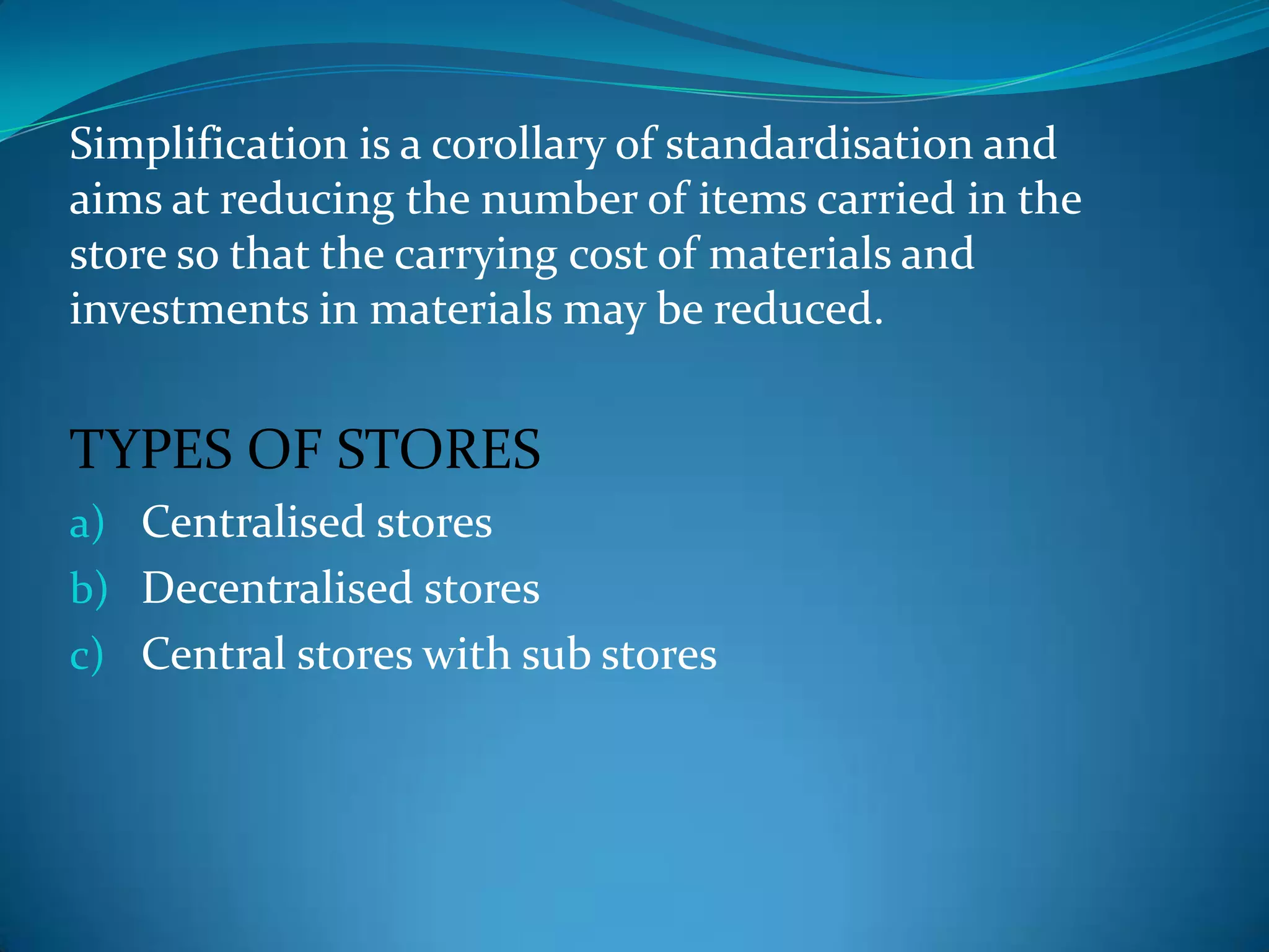 Simplification is a corollary of standardisation and
aims at reducing the number of items carried in the
store so that the carrying cost of materials and
investments in materials may be reduced.

TYPES OF STORES
a) Centralised stores
b) Decentralised stores
c) Central stores with sub stores

 