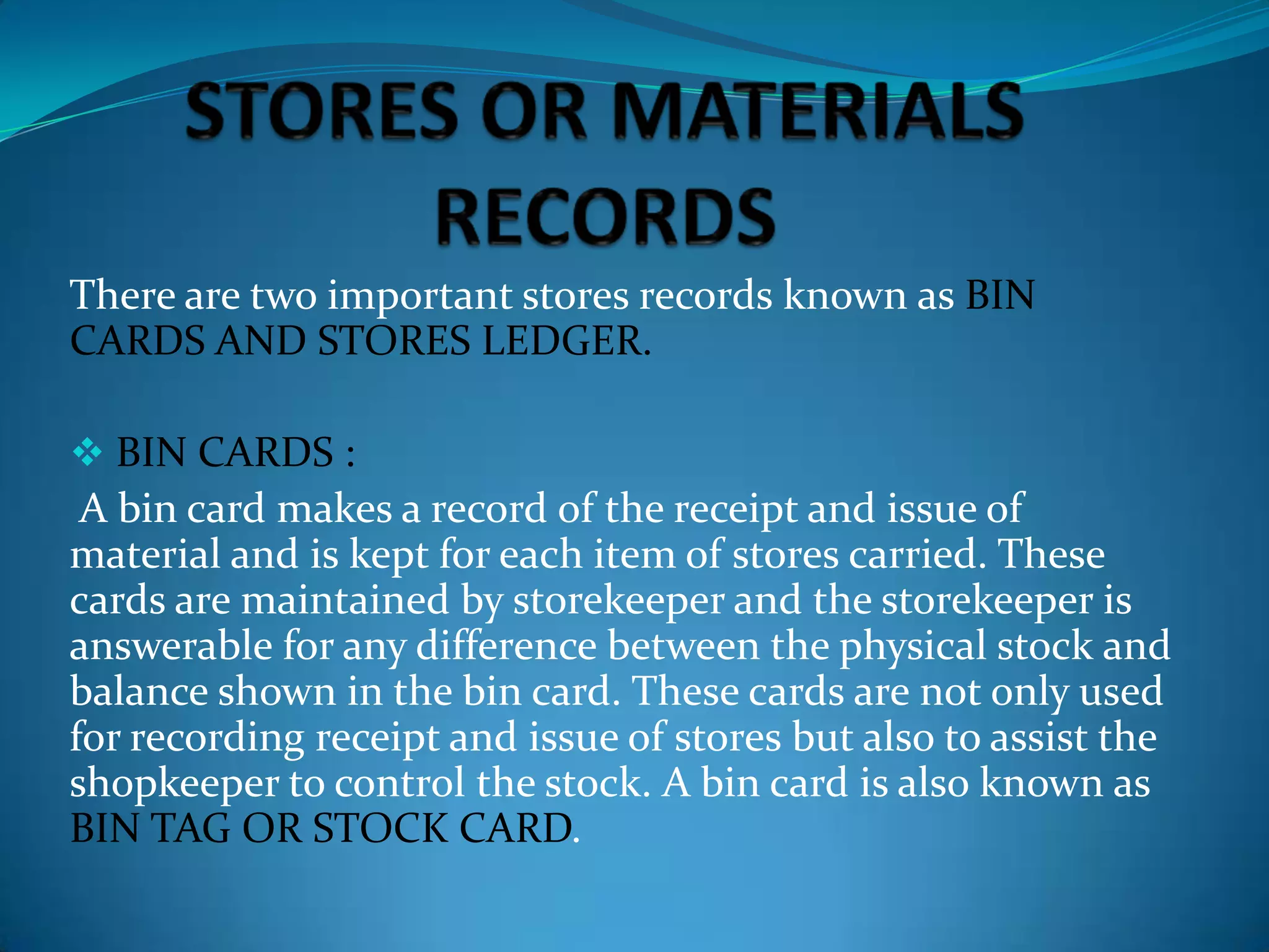 There are two important stores records known as BIN
CARDS AND STORES LEDGER.
 BIN CARDS :

A bin card makes a record of the receipt and issue of
material and is kept for each item of stores carried. These
cards are maintained by storekeeper and the storekeeper is
answerable for any difference between the physical stock and
balance shown in the bin card. These cards are not only used
for recording receipt and issue of stores but also to assist the
shopkeeper to control the stock. A bin card is also known as
BIN TAG OR STOCK CARD.

 