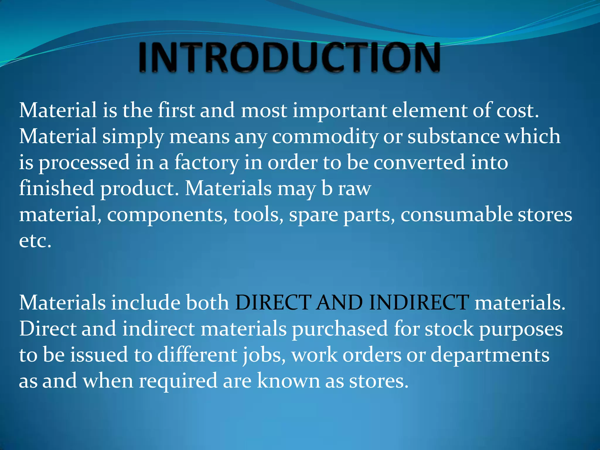 Material is the first and most important element of cost.
Material simply means any commodity or substance which
is processed in a factory in order to be converted into
finished product. Materials may b raw
material, components, tools, spare parts, consumable stores
etc.
Materials include both DIRECT AND INDIRECT materials.
Direct and indirect materials purchased for stock purposes
to be issued to different jobs, work orders or departments
as and when required are known as stores.

 