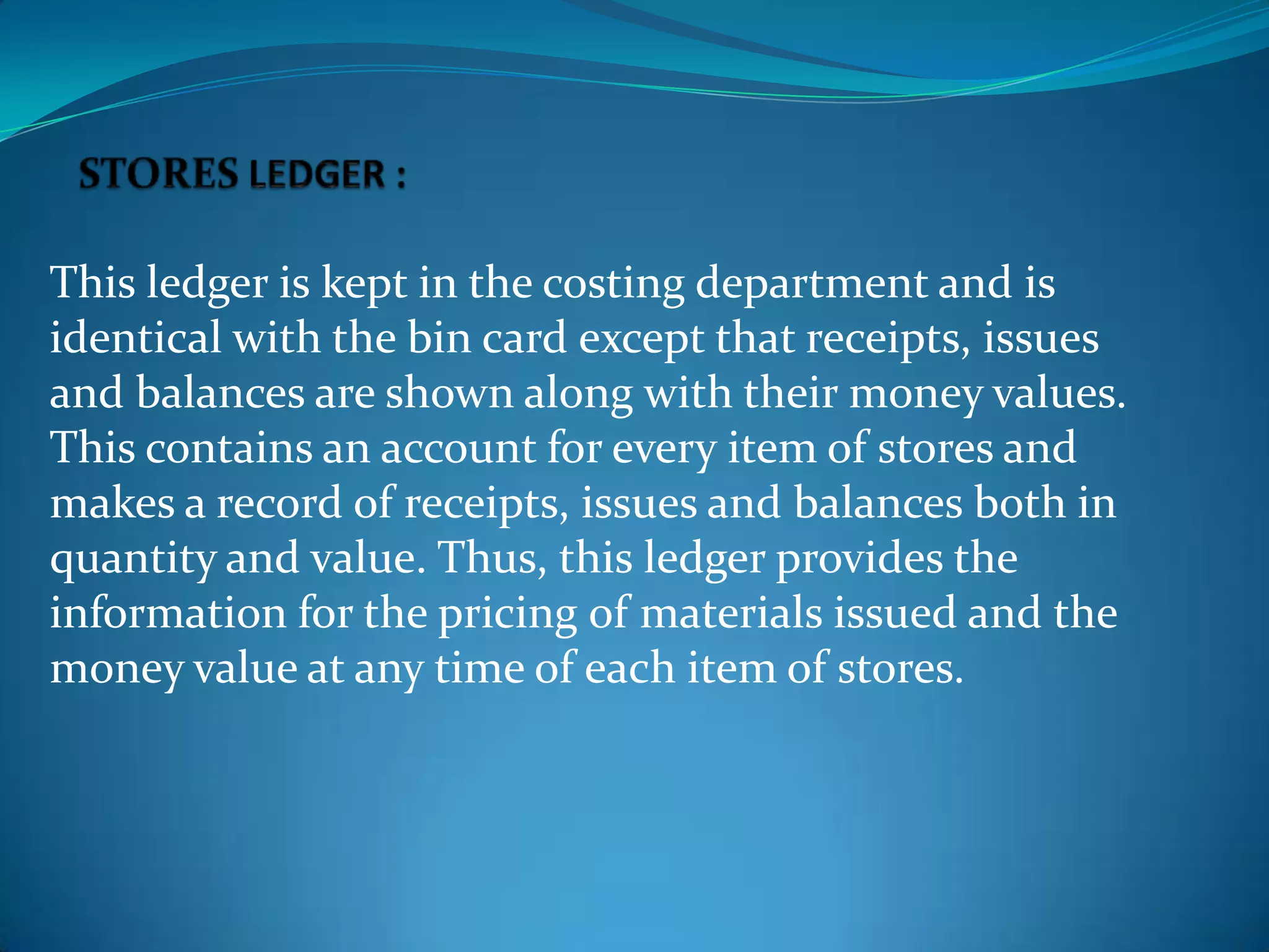 This ledger is kept in the costing department and is
identical with the bin card except that receipts, issues
and balances are shown along with their money values.
This contains an account for every item of stores and
makes a record of receipts, issues and balances both in
quantity and value. Thus, this ledger provides the
information for the pricing of materials issued and the
money value at any time of each item of stores.

 