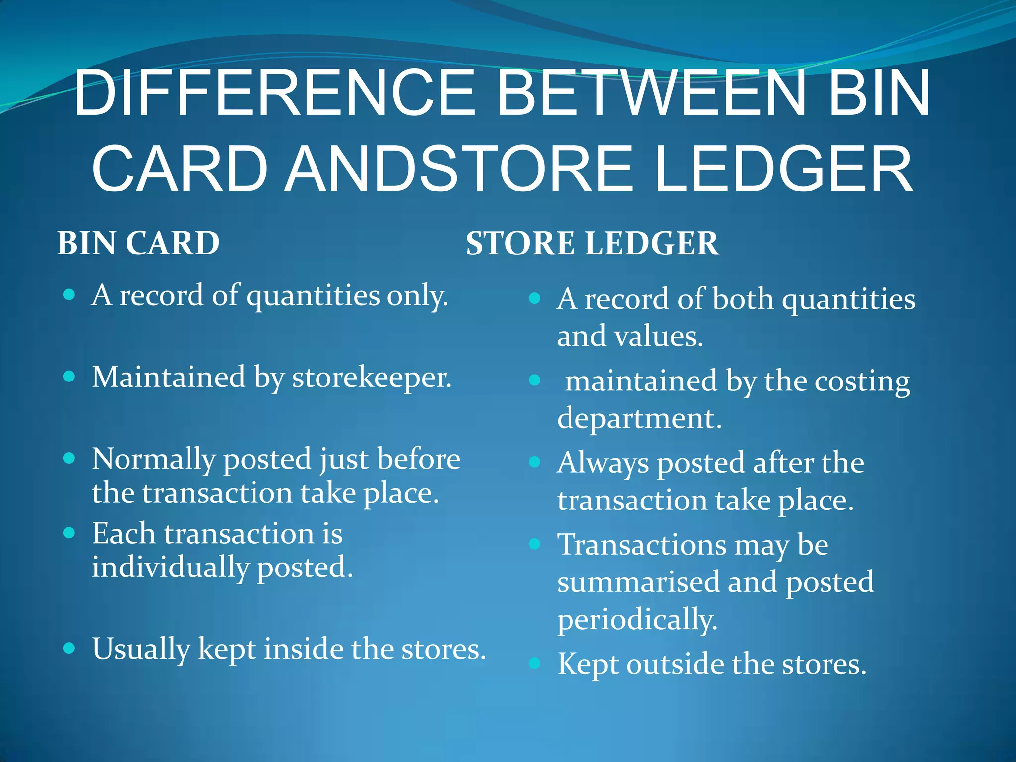 DIFFERENCE BETWEEN BIN
CARD ANDSTORE LEDGER
BIN CARD

STORE LEDGER

 A record of quantities only.

 A record of both quantities

 Maintained by storekeeper.



 Normally posted just before



the transaction take place.
 Each transaction is
individually posted.



 Usually kept inside the stores.



and values.
maintained by the costing
department.
Always posted after the
transaction take place.
Transactions may be
summarised and posted
periodically.
Kept outside the stores.

 