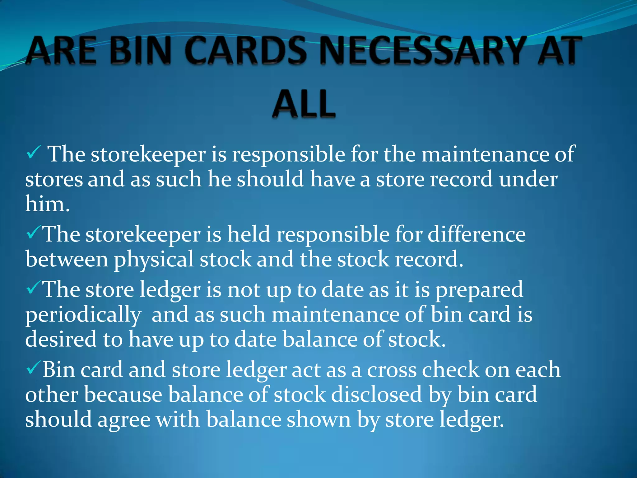  The storekeeper is responsible for the maintenance of

stores and as such he should have a store record under
him.
The storekeeper is held responsible for difference
between physical stock and the stock record.
The store ledger is not up to date as it is prepared
periodically and as such maintenance of bin card is
desired to have up to date balance of stock.
Bin card and store ledger act as a cross check on each
other because balance of stock disclosed by bin card
should agree with balance shown by store ledger.

 