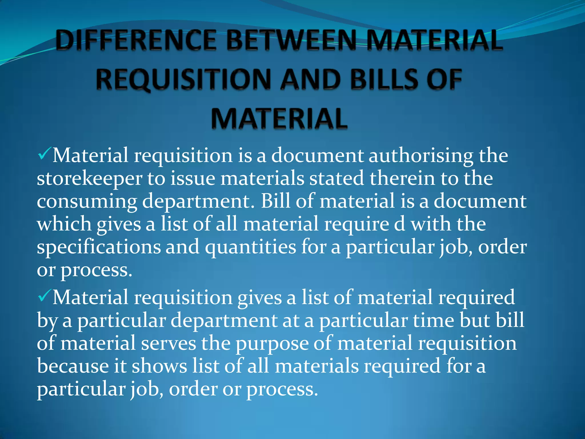 Material requisition is a document authorising the

storekeeper to issue materials stated therein to the
consuming department. Bill of material is a document
which gives a list of all material require d with the
specifications and quantities for a particular job, order
or process.
Material requisition gives a list of material required
by a particular department at a particular time but bill
of material serves the purpose of material requisition
because it shows list of all materials required for a
particular job, order or process.

 