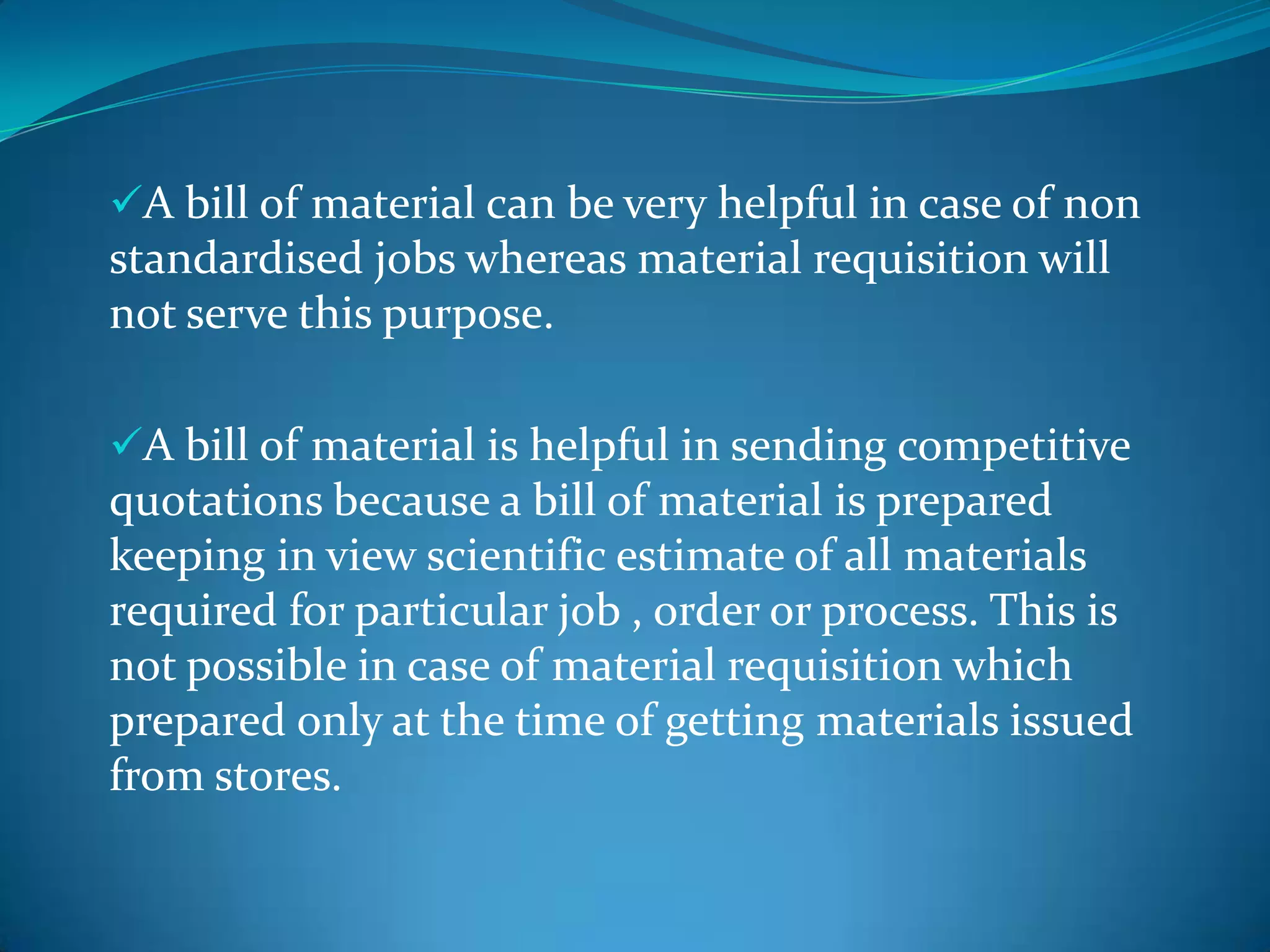 A bill of material can be very helpful in case of non

standardised jobs whereas material requisition will
not serve this purpose.
A bill of material is helpful in sending competitive

quotations because a bill of material is prepared
keeping in view scientific estimate of all materials
required for particular job , order or process. This is
not possible in case of material requisition which
prepared only at the time of getting materials issued
from stores.

 