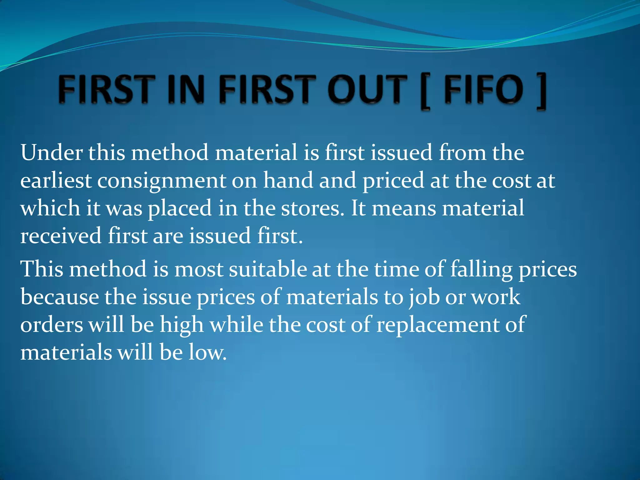 Under this method material is first issued from the
earliest consignment on hand and priced at the cost at
which it was placed in the stores. It means material
received first are issued first.
This method is most suitable at the time of falling prices
because the issue prices of materials to job or work
orders will be high while the cost of replacement of
materials will be low.

 