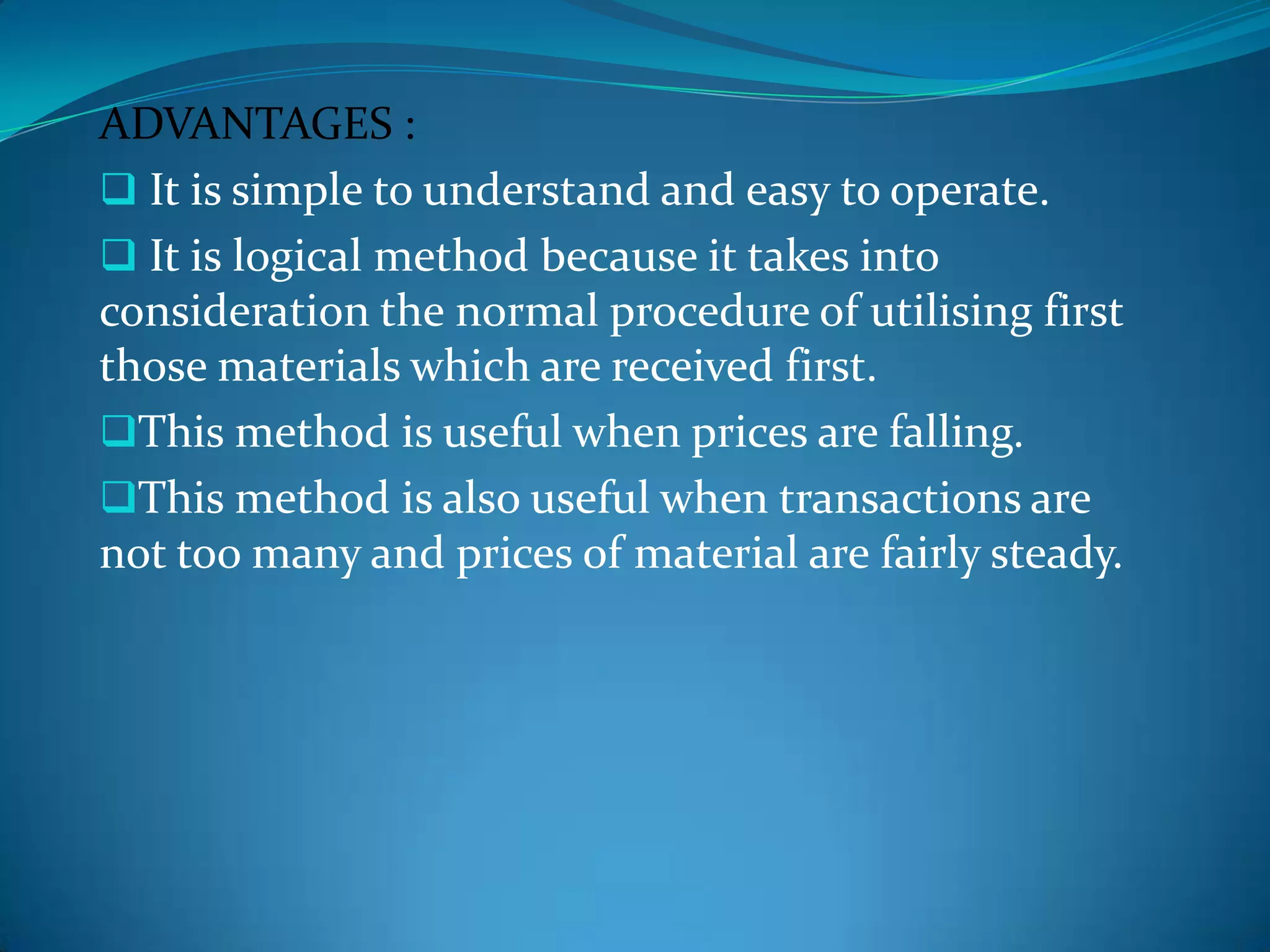 ADVANTAGES :
 It is simple to understand and easy to operate.
 It is logical method because it takes into
consideration the normal procedure of utilising first
those materials which are received first.
This method is useful when prices are falling.
This method is also useful when transactions are
not too many and prices of material are fairly steady.

 