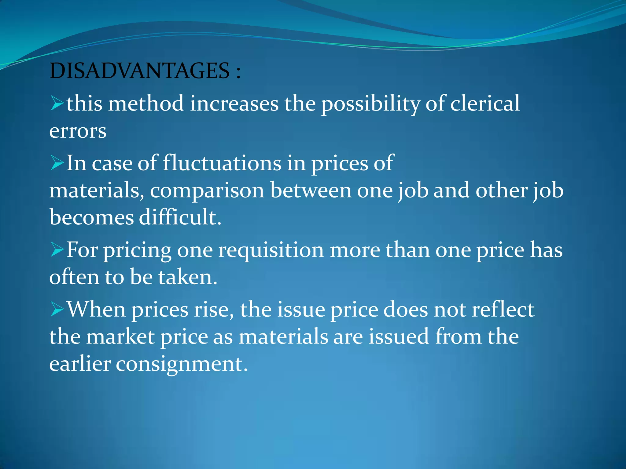 DISADVANTAGES :
this method increases the possibility of clerical
errors
In case of fluctuations in prices of
materials, comparison between one job and other job
becomes difficult.
For pricing one requisition more than one price has
often to be taken.
When prices rise, the issue price does not reflect
the market price as materials are issued from the
earlier consignment.

 