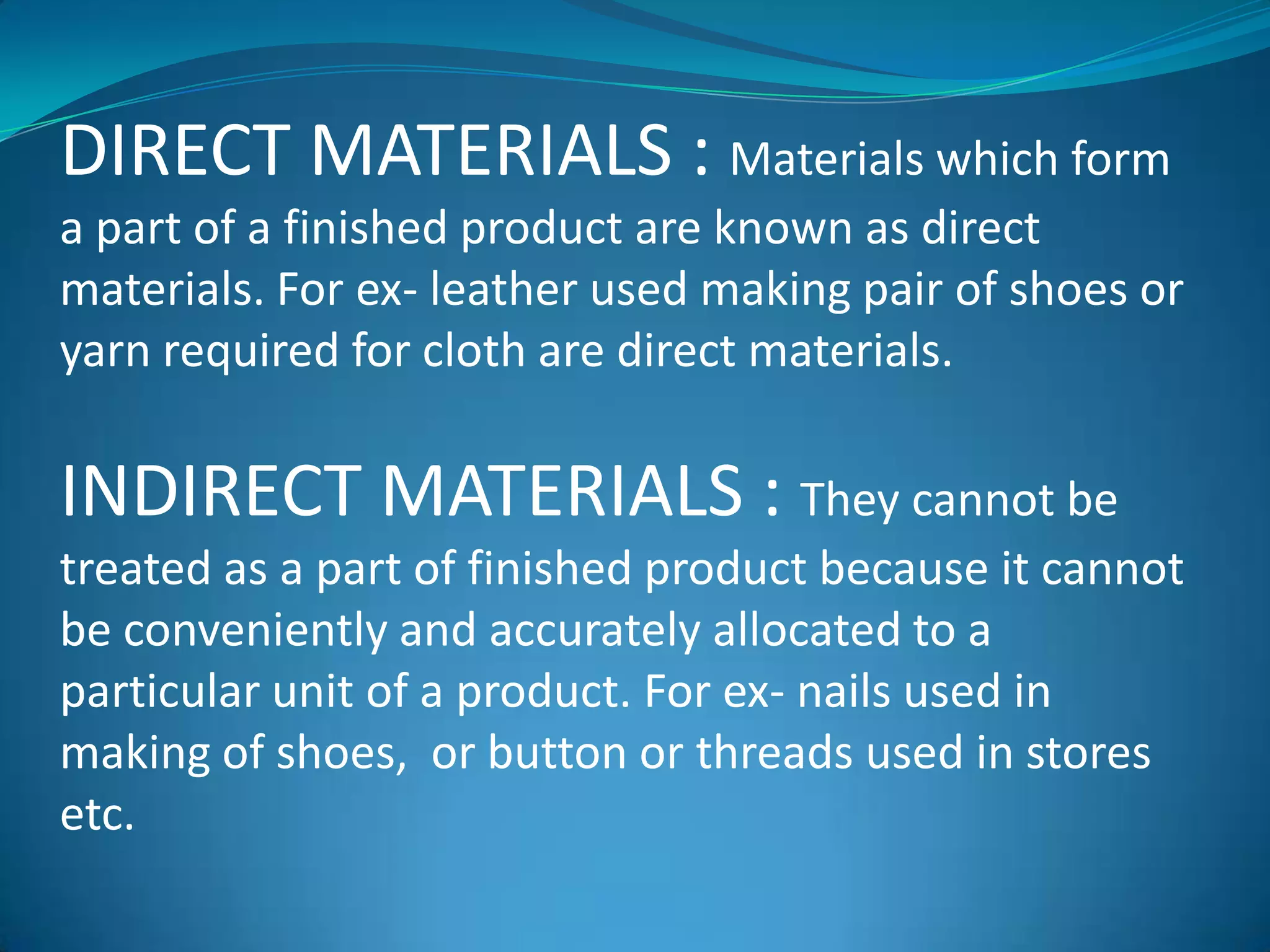 DIRECT MATERIALS : Materials which form
a part of a finished product are known as direct
materials. For ex- leather used making pair of shoes or
yarn required for cloth are direct materials.

INDIRECT MATERIALS : They cannot be
treated as a part of finished product because it cannot
be conveniently and accurately allocated to a
particular unit of a product. For ex- nails used in
making of shoes, or button or threads used in stores
etc.

 