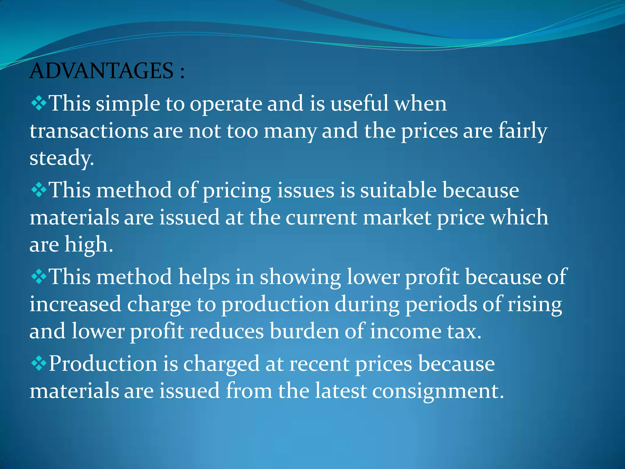 ADVANTAGES :
This simple to operate and is useful when
transactions are not too many and the prices are fairly
steady.
This method of pricing issues is suitable because
materials are issued at the current market price which
are high.
This method helps in showing lower profit because of
increased charge to production during periods of rising
and lower profit reduces burden of income tax.
Production is charged at recent prices because
materials are issued from the latest consignment.

 