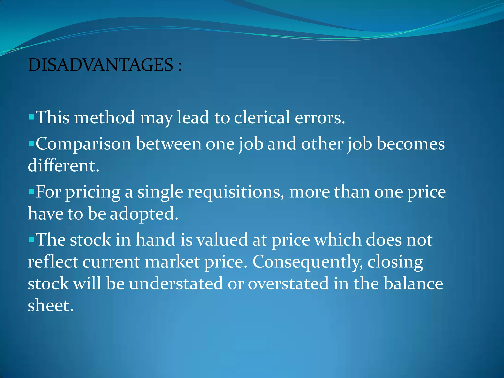 DISADVANTAGES :
This method may lead to clerical errors.

Comparison between one job and other job becomes

different.
For pricing a single requisitions, more than one price
have to be adopted.
The stock in hand is valued at price which does not
reflect current market price. Consequently, closing
stock will be understated or overstated in the balance
sheet.

 
