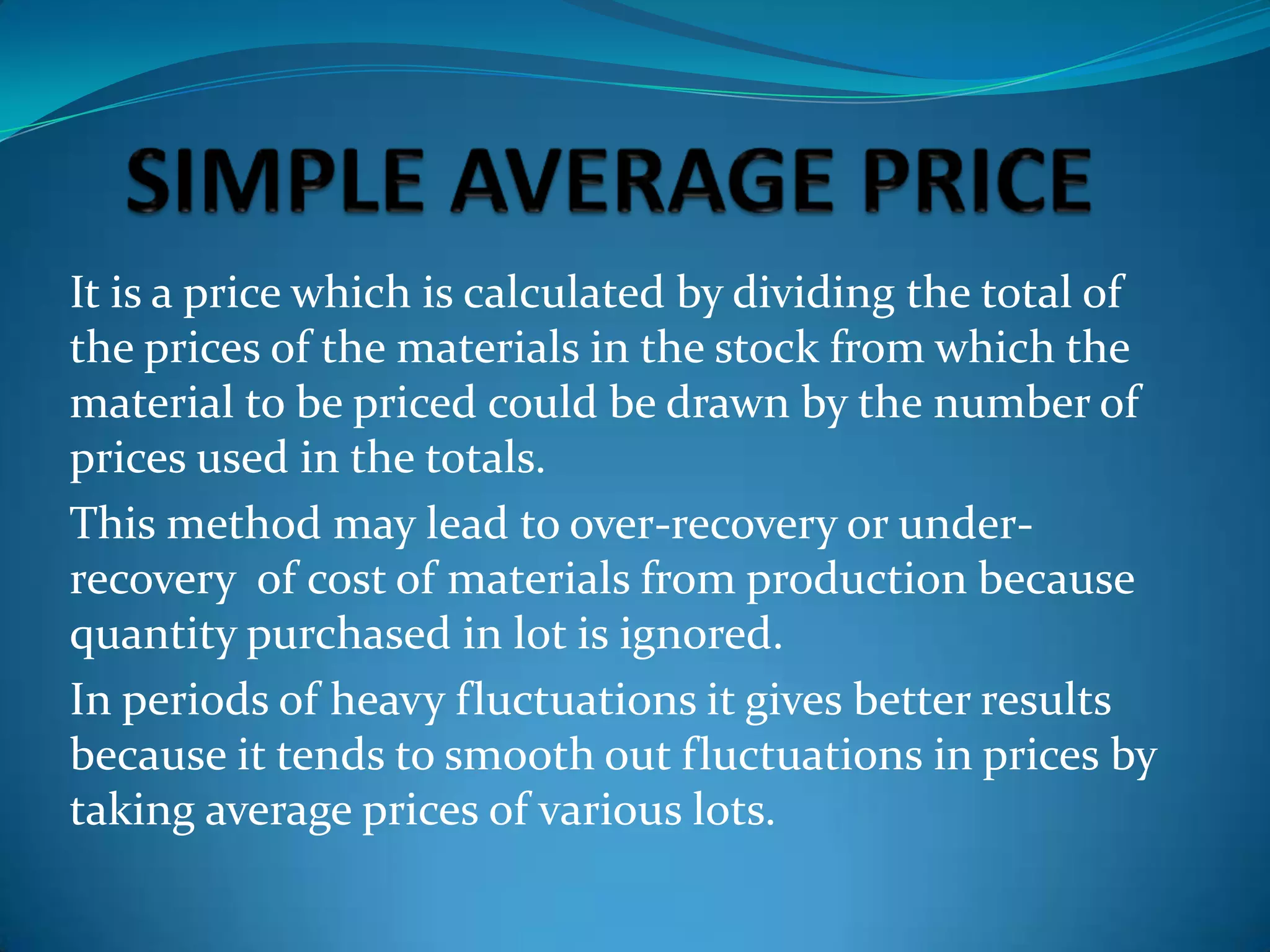 It is a price which is calculated by dividing the total of
the prices of the materials in the stock from which the
material to be priced could be drawn by the number of
prices used in the totals.
This method may lead to over-recovery or underrecovery of cost of materials from production because
quantity purchased in lot is ignored.
In periods of heavy fluctuations it gives better results
because it tends to smooth out fluctuations in prices by
taking average prices of various lots.

 