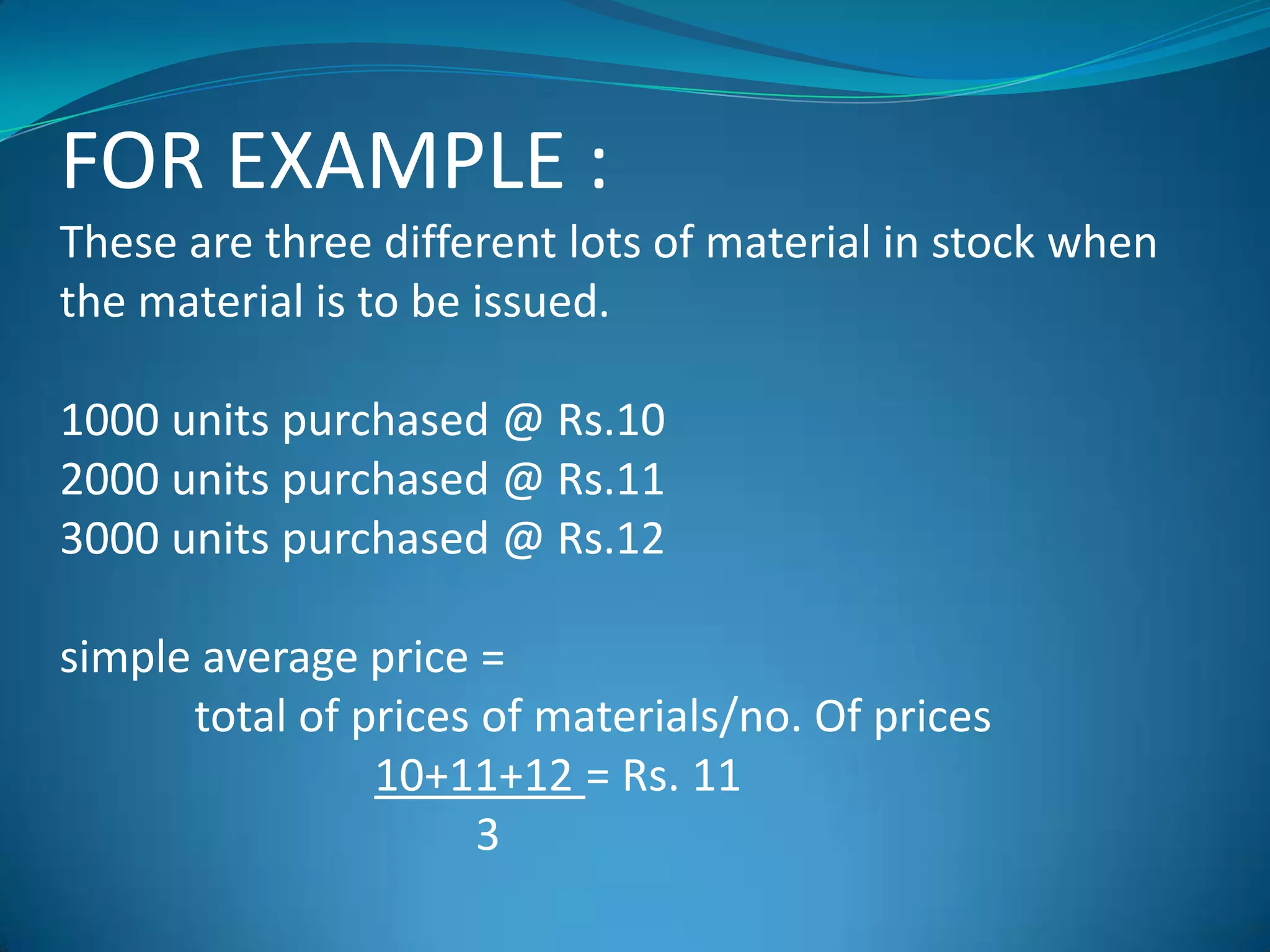 FOR EXAMPLE :
These are three different lots of material in stock when
the material is to be issued.
1000 units purchased @ Rs.10
2000 units purchased @ Rs.11
3000 units purchased @ Rs.12
simple average price =
total of prices of materials/no. Of prices
10+11+12 = Rs. 11
3

 