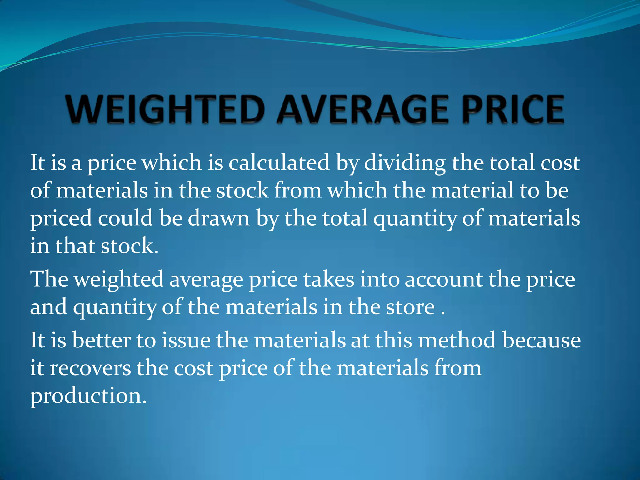 It is a price which is calculated by dividing the total cost
of materials in the stock from which the material to be
priced could be drawn by the total quantity of materials
in that stock.
The weighted average price takes into account the price
and quantity of the materials in the store .
It is better to issue the materials at this method because
it recovers the cost price of the materials from
production.

 
