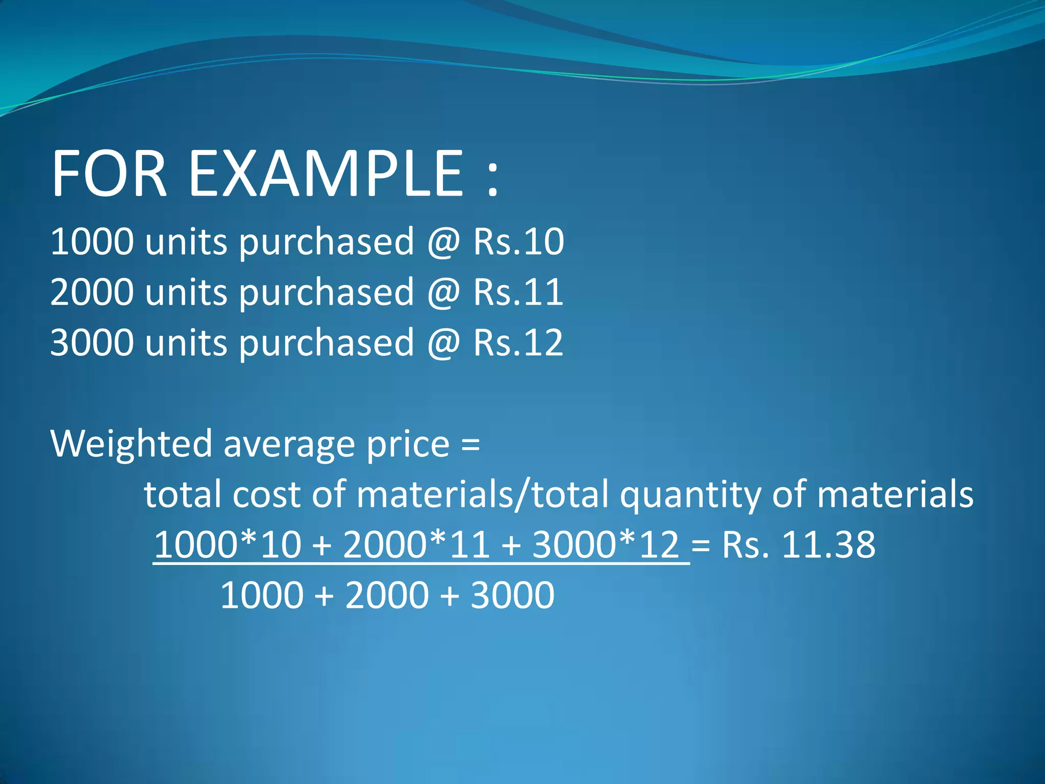FOR EXAMPLE :
1000 units purchased @ Rs.10
2000 units purchased @ Rs.11
3000 units purchased @ Rs.12
Weighted average price =
total cost of materials/total quantity of materials
1000*10 + 2000*11 + 3000*12 = Rs. 11.38
1000 + 2000 + 3000

 
