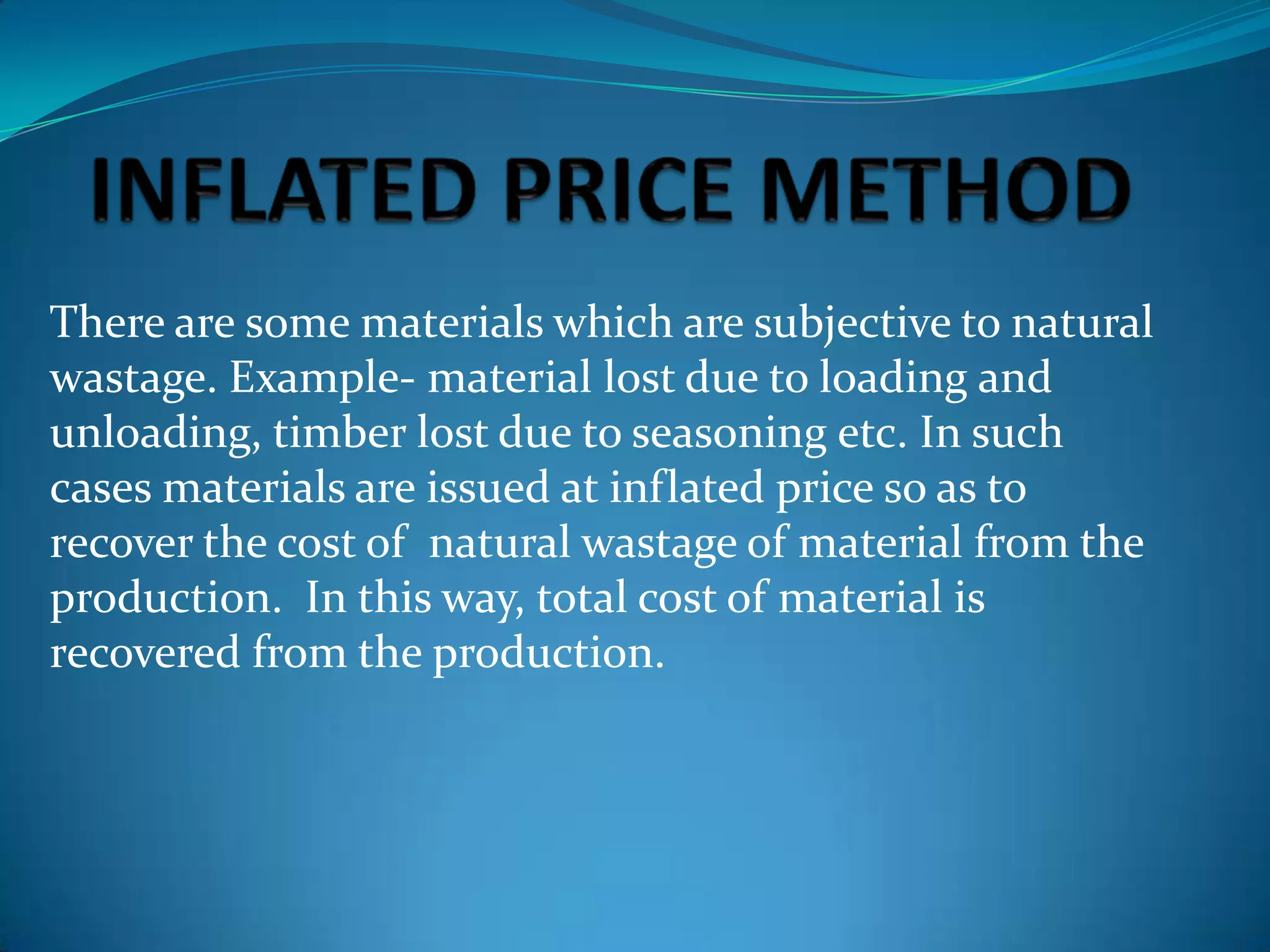 There are some materials which are subjective to natural
wastage. Example- material lost due to loading and
unloading, timber lost due to seasoning etc. In such
cases materials are issued at inflated price so as to
recover the cost of natural wastage of material from the
production. In this way, total cost of material is
recovered from the production.

 