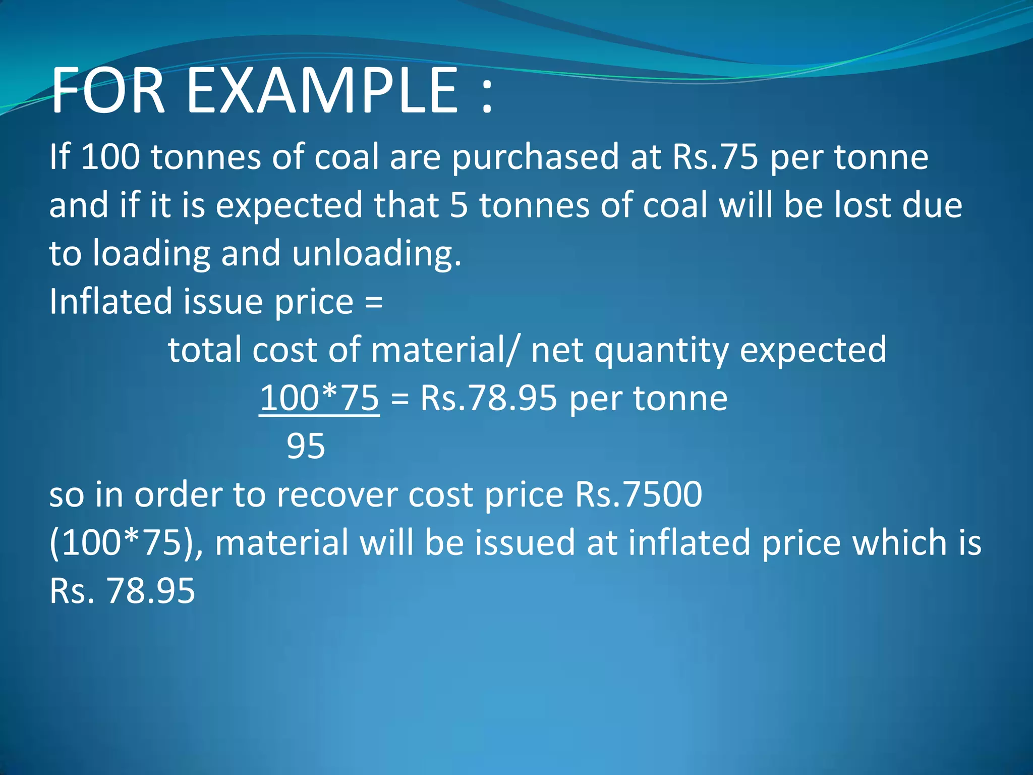 FOR EXAMPLE :
If 100 tonnes of coal are purchased at Rs.75 per tonne
and if it is expected that 5 tonnes of coal will be lost due
to loading and unloading.
Inflated issue price =
total cost of material/ net quantity expected
100*75 = Rs.78.95 per tonne
95
so in order to recover cost price Rs.7500
(100*75), material will be issued at inflated price which is
Rs. 78.95

 