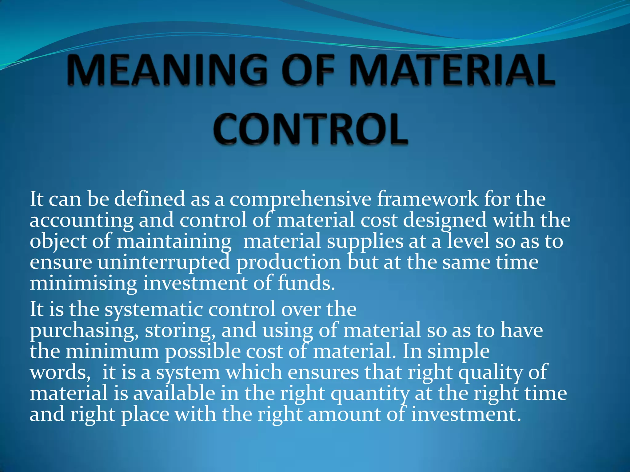 It can be defined as a comprehensive framework for the
accounting and control of material cost designed with the
object of maintaining material supplies at a level so as to
ensure uninterrupted production but at the same time
minimising investment of funds.
It is the systematic control over the
purchasing, storing, and using of material so as to have
the minimum possible cost of material. In simple
words, it is a system which ensures that right quality of
material is available in the right quantity at the right time
and right place with the right amount of investment.

 