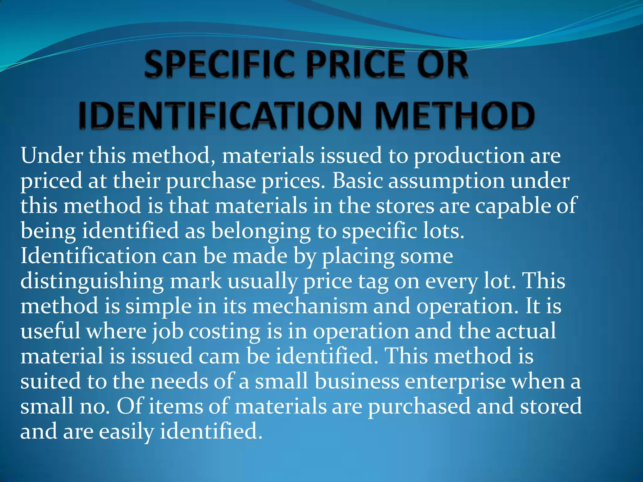Under this method, materials issued to production are
priced at their purchase prices. Basic assumption under
this method is that materials in the stores are capable of
being identified as belonging to specific lots.
Identification can be made by placing some
distinguishing mark usually price tag on every lot. This
method is simple in its mechanism and operation. It is
useful where job costing is in operation and the actual
material is issued cam be identified. This method is
suited to the needs of a small business enterprise when a
small no. Of items of materials are purchased and stored
and are easily identified.

 