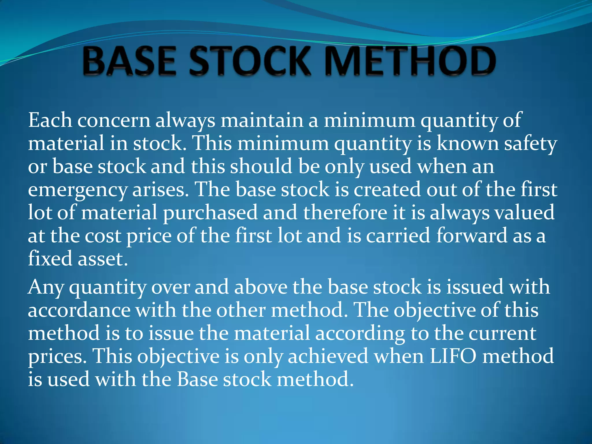 Each concern always maintain a minimum quantity of
material in stock. This minimum quantity is known safety
or base stock and this should be only used when an
emergency arises. The base stock is created out of the first
lot of material purchased and therefore it is always valued
at the cost price of the first lot and is carried forward as a
fixed asset.
Any quantity over and above the base stock is issued with
accordance with the other method. The objective of this
method is to issue the material according to the current
prices. This objective is only achieved when LIFO method
is used with the Base stock method.

 