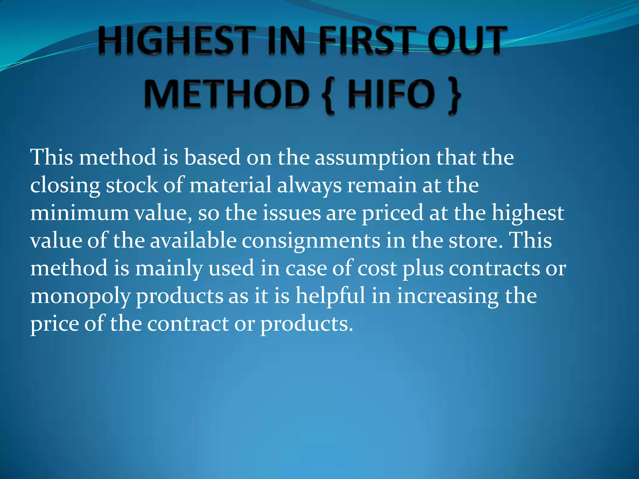This method is based on the assumption that the
closing stock of material always remain at the
minimum value, so the issues are priced at the highest
value of the available consignments in the store. This
method is mainly used in case of cost plus contracts or
monopoly products as it is helpful in increasing the
price of the contract or products.

 