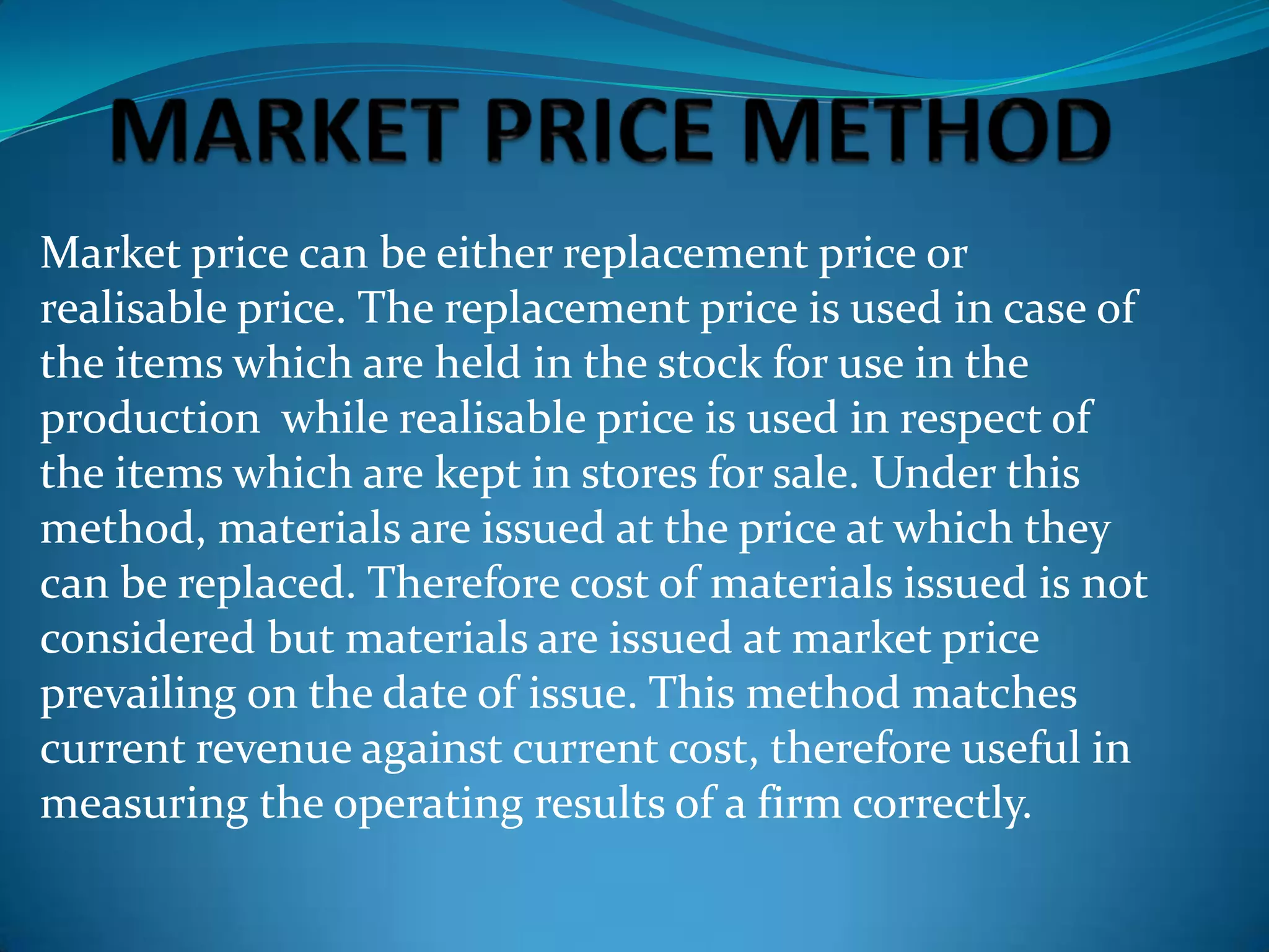 Market price can be either replacement price or
realisable price. The replacement price is used in case of
the items which are held in the stock for use in the
production while realisable price is used in respect of
the items which are kept in stores for sale. Under this
method, materials are issued at the price at which they
can be replaced. Therefore cost of materials issued is not
considered but materials are issued at market price
prevailing on the date of issue. This method matches
current revenue against current cost, therefore useful in
measuring the operating results of a firm correctly.

 