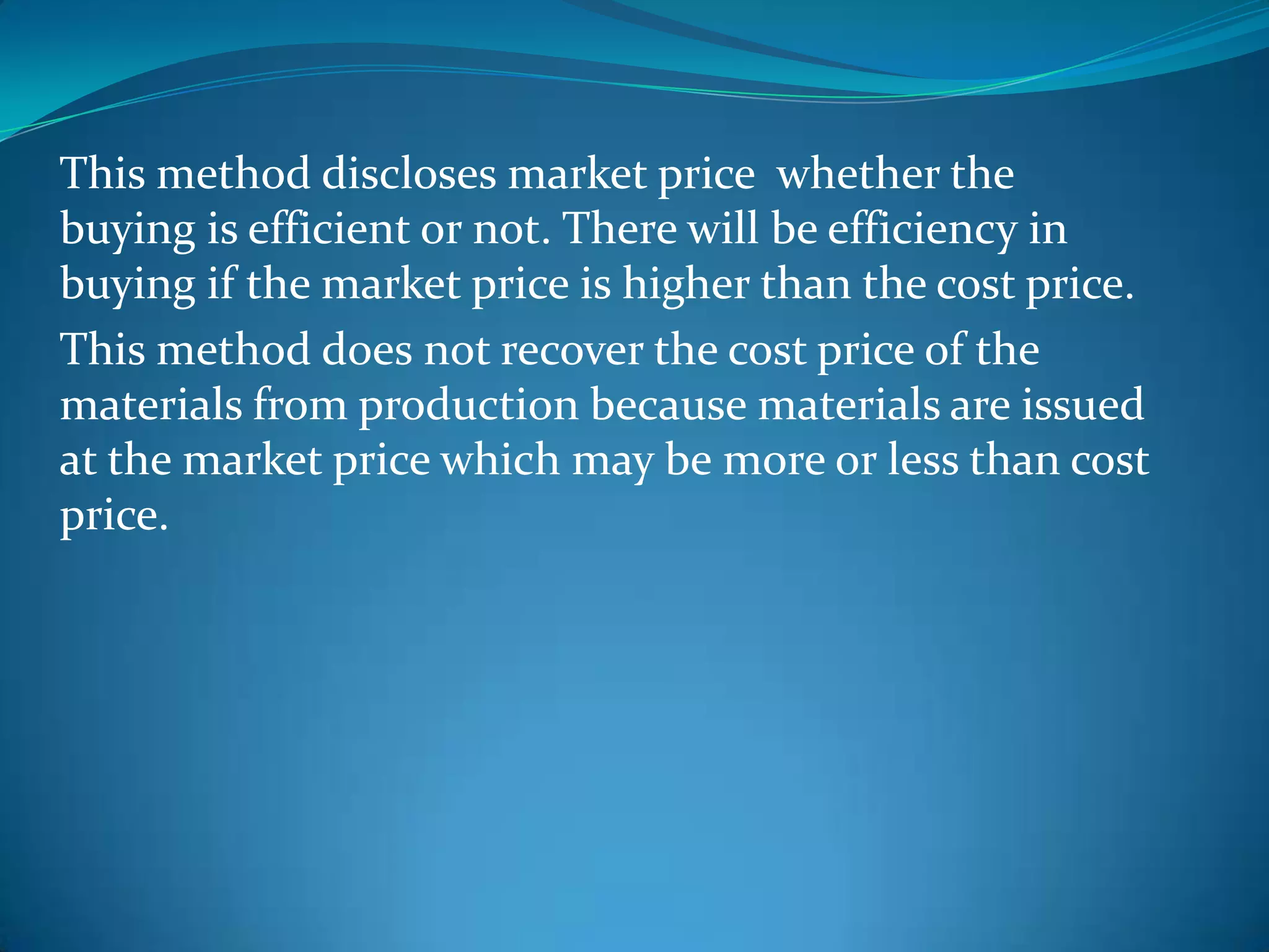 This method discloses market price whether the
buying is efficient or not. There will be efficiency in
buying if the market price is higher than the cost price.
This method does not recover the cost price of the
materials from production because materials are issued
at the market price which may be more or less than cost
price.

 